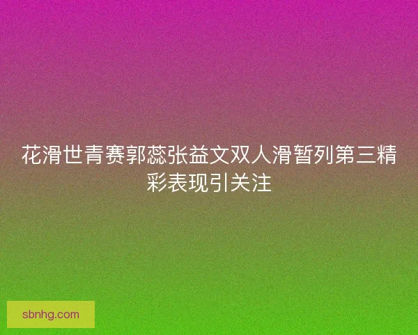 花滑世青赛郭蕊张益文双人滑暂列第三精彩表现引关注