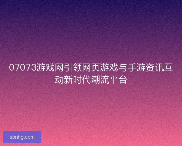 07073游戏网引领网页游戏与手游资讯互动新时代潮流平台