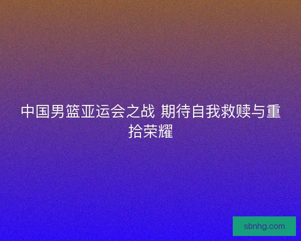 中国男篮亚运会之战 期待自我救赎与重拾荣耀