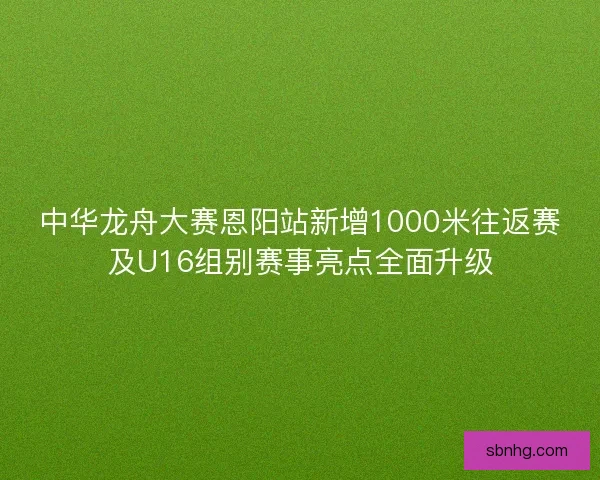 中华龙舟大赛恩阳站新增1000米往返赛及U16组别赛事亮点全面升级
