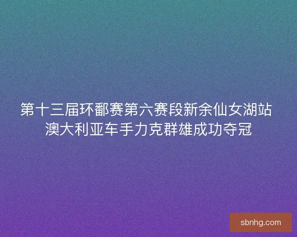 第十三届环鄱赛第六赛段新余仙女湖站 澳大利亚车手力克群雄成功夺冠