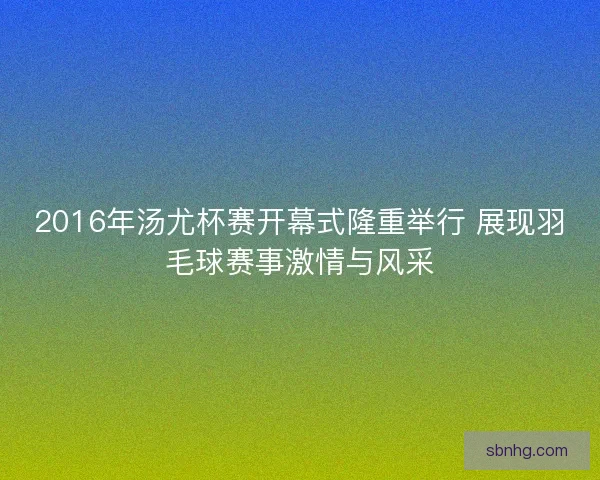 2016年汤尤杯赛开幕式隆重举行 展现羽毛球赛事激情与风采